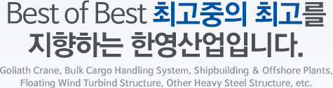 Best of Best 최고중의 최고를 지향하는 한영산업입니다. Goliath Crane, Bulk Cargo Handling System, Shipbuilding & Offshore Plants, Floating Wind Turbind Structure, Other Heavy Steel Structure, etc.