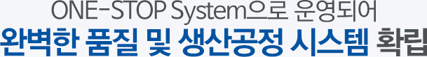 ONE-STOP System으로 운영되어 완벽한 품질 및 생산공정 시스템 확립