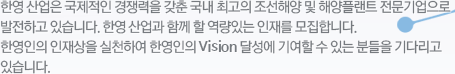 한영 산업은 국제적인 경쟁력을 갖춘 국내 최고의 조선해양 및 해양플랜트 전문기업으로 발전하고 있습니다. 한영 산업과 함께 할 역량있는 인재를 모집합니다. 한영인의 인재상을 실천하여 한영인의 Vision 달성에 기여할 수 있는 분들을 기다리고 있습니다.